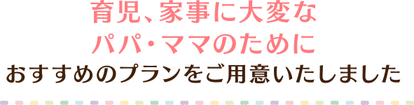 育児、家事に大変なパパ・ママのためにおすすめのプランをご用意いたしました