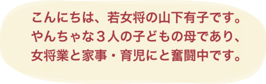 こんにちは、若女将の山下有子です。やんちゃな３人の子どもの母であり、女将業と家事・育児にと奮闘中です。